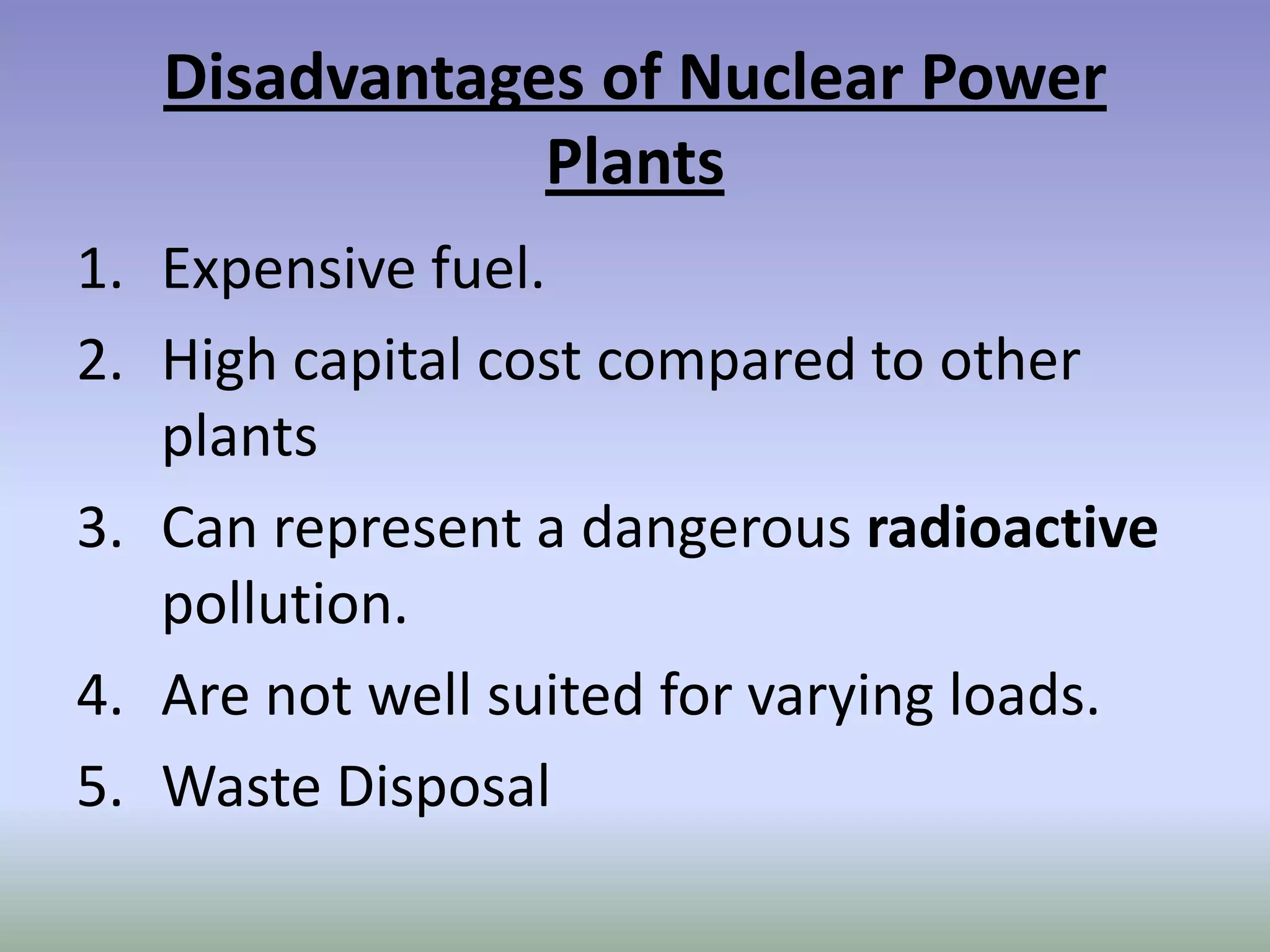 Disadvantages of Nuclear Power
               Plants
1. Expensive fuel.
2. High capital cost compared to other
   plants
3. Can represent a dangerous radioactive
   pollution.
4. Are not well suited for varying loads.
5. Waste Disposal
 