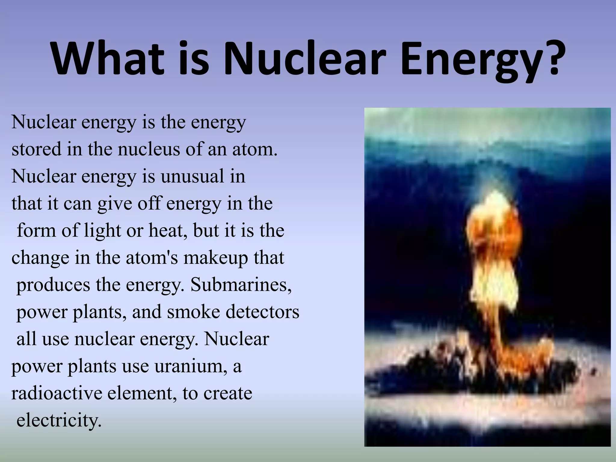 What is Nuclear Energy?
Nuclear energy is the energy
stored in the nucleus of an atom.
Nuclear energy is unusual in
that it can give off energy in the
 form of light or heat, but it is the
change in the atom's makeup that
 produces the energy. Submarines,
 power plants, and smoke detectors
 all use nuclear energy. Nuclear
power plants use uranium, a
radioactive element, to create
 electricity.
 