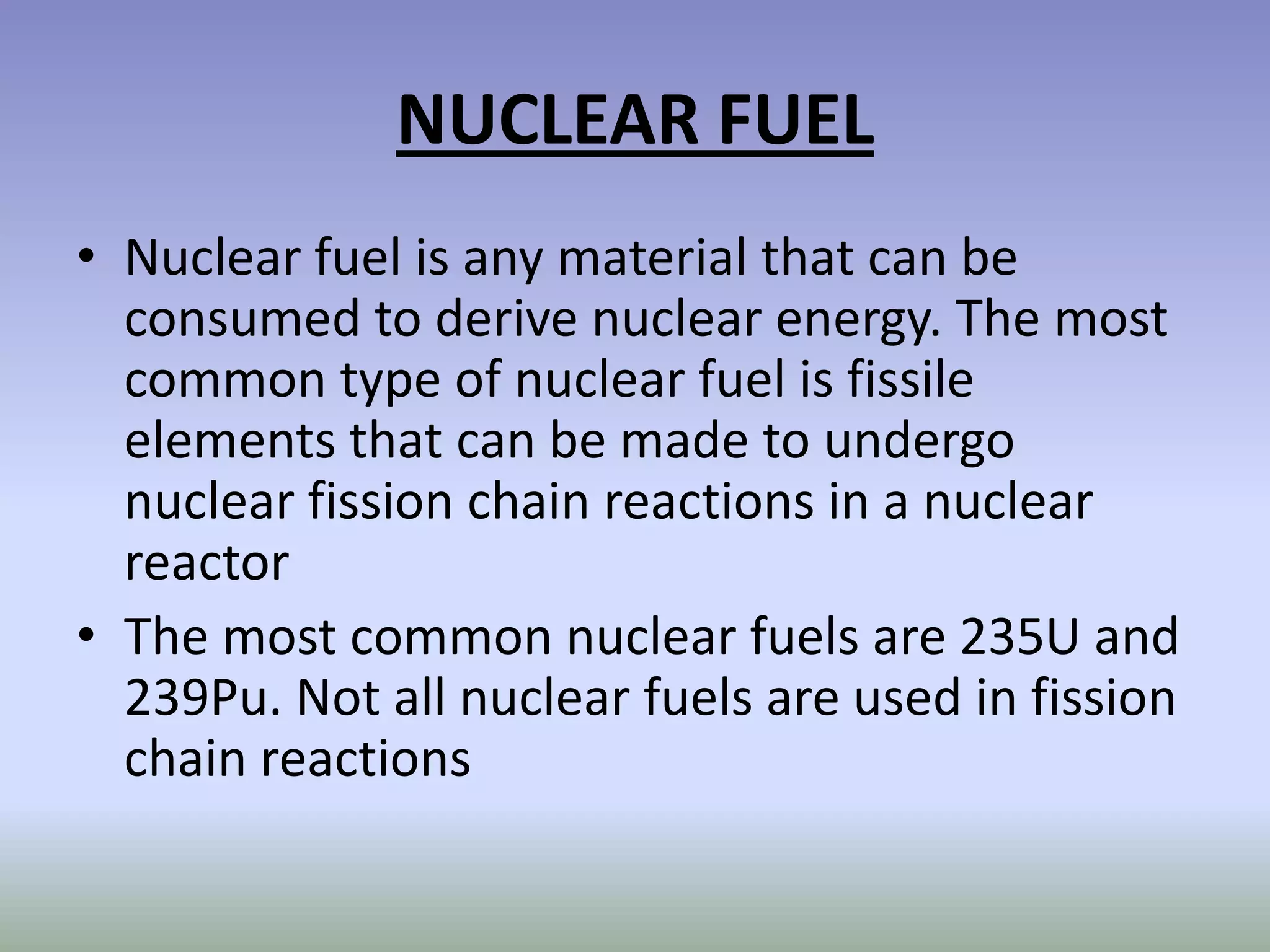 NUCLEAR FUEL
• Nuclear fuel is any material that can be
  consumed to derive nuclear energy. The most
  common type of nuclear fuel is fissile
  elements that can be made to undergo
  nuclear fission chain reactions in a nuclear
  reactor
• The most common nuclear fuels are 235U and
  239Pu. Not all nuclear fuels are used in fission
  chain reactions
 