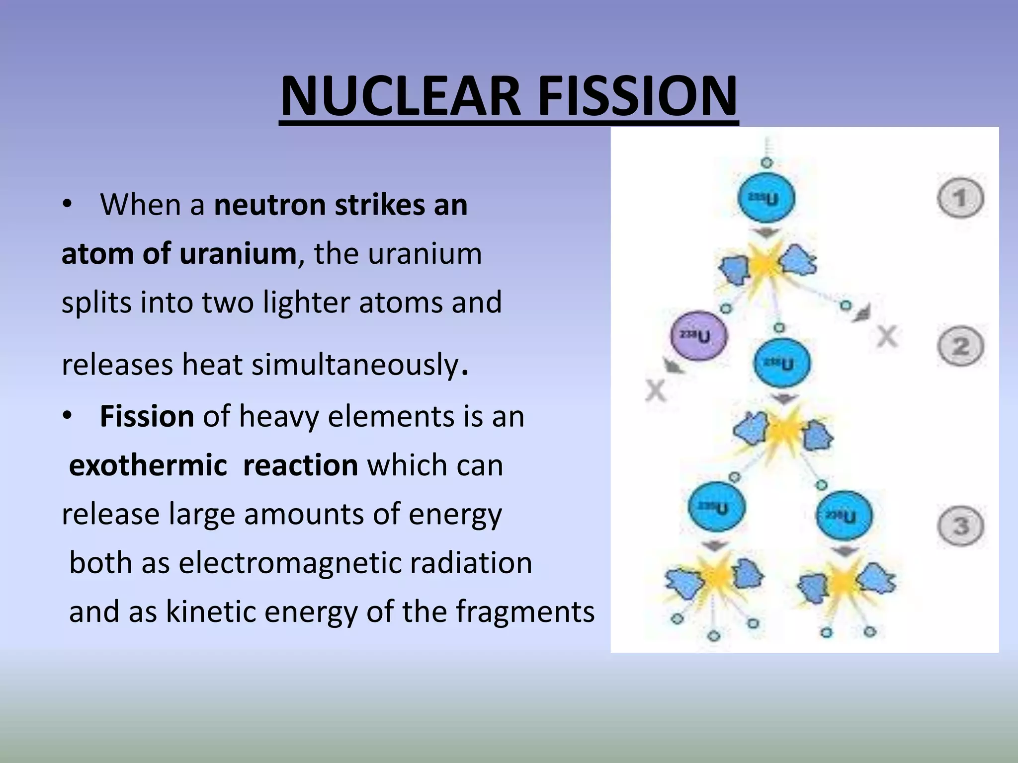 NUCLEAR FISSION
• When a neutron strikes an
atom of uranium, the uranium
splits into two lighter atoms and
releases heat simultaneously.
• Fission of heavy elements is an
 exothermic reaction which can
release large amounts of energy
 both as electromagnetic radiation
 and as kinetic energy of the fragments
 