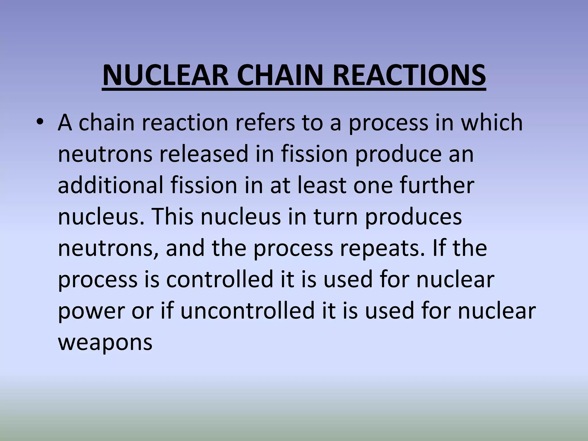 NUCLEAR CHAIN REACTIONS
• A chain reaction refers to a process in which
  neutrons released in fission produce an
  additional fission in at least one further
  nucleus. This nucleus in turn produces
  neutrons, and the process repeats. If the
  process is controlled it is used for nuclear
  power or if uncontrolled it is used for nuclear
  weapons
 