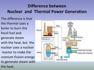 Difference between
    Nuclear and Thermal Power Generation
The difference is that
the thermal uses a
boiler to burn the
fossil fuel and
generate steam
with the heat, but the
nuclear uses a nuclear
 reactor to make the
uranium fission energy
to generate steam with
the heat.
 