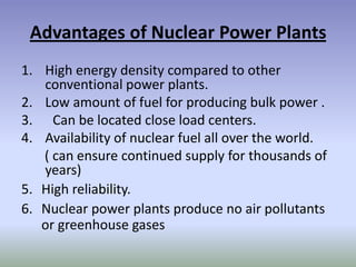 Advantages of Nuclear Power Plants
1. High energy density compared to other
   conventional power plants.
2. Low amount of fuel for producing bulk power .
3. Can be located close load centers.
4. Availability of nuclear fuel all over the world.
   ( can ensure continued supply for thousands of
   years)
5. High reliability.
6. Nuclear power plants produce no air pollutants
   or greenhouse gases
 