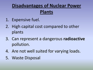 Disadvantages of Nuclear Power
               Plants
1. Expensive fuel.
2. High capital cost compared to other
   plants
3. Can represent a dangerous radioactive
   pollution.
4. Are not well suited for varying loads.
5. Waste Disposal
 
