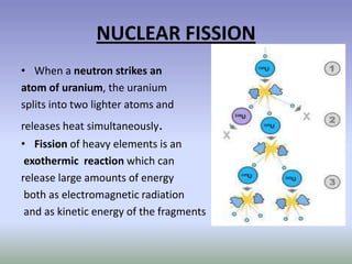 NUCLEAR FISSION
• When a neutron strikes an
atom of uranium, the uranium
splits into two lighter atoms and
releases heat simultaneously.
• Fission of heavy elements is an
 exothermic reaction which can
release large amounts of energy
 both as electromagnetic radiation
 and as kinetic energy of the fragments
 