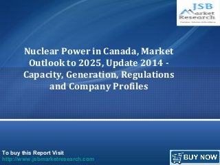 To buy this Report Visit
http://www.jsbmarketresearch.com
Nuclear Power in Canada, Market
Outlook to 2025, Update 2014 -
Capacity, Generation, Regulations
and Company Profiles
 