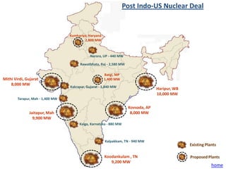 Post Indo-US Nuclear Deal


                                  Kumhariya, Haryana
                                          2,800 MW



                                              Narora, UP - 440 MW

                                        Rawatbhata, Raj - 2,580 MW

                                                       Bargi, MP
Mithi Virdi, Gujarat                                   1,400 MW
    8,000 MW
                                  Kakrapar, Gujarat - 1,840 MW
                                                                                   Haripur, WB
                                                                                   10,000 MW
        Tarapur, Mah - 1,400 MW

                                                                     Kovvada, AP
              Jaitapur, Mah                                           8,000 MW
                9,900 MW
                                       Kaiga, Karnataka - 880 MW



                                                       Kalpakkam, TN - 940 MW
                                                                                                 Existing Plants

                                                       Koodankulam , TN                          Proposed Plants
                                                          9,200 MW
                                                                                                             home
 