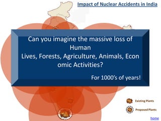 Impact of Nuclear Accidents in India




   Can you imagine the massive loss of
                  Human
Lives, Forests, Agriculture, Animals, Econ
             omic Activities?
                         For 1000’s of years!


                                            Existing Plants

                                             Proposed Plants

                                                        home
 