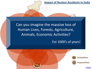 Impact of Nuclear Accidents in India




Can you imagine the massive loss of
 Human Lives, Forests, Agriculture,
   Animals, Economic Activities?
                      For 1000’s of years!



                                         Existing Plants

                                          Proposed Plants

                                                     home
 