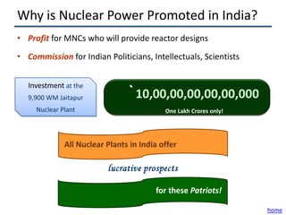 Why is Nuclear Power Promoted in India?
• Profit for MNCs who will provide reactor designs
• Commission for Indian Politicians, Intellectuals, Scientists


   Investment at the
   9,900 WM Jaitapur             ` 10,00,00,00,00,00,000
     Nuclear Plant                         One Lakh Crores only!




              All Nuclear Plants in India offer

                          lucrative prospects

                                        for these Patriots!

                                                                   home
 