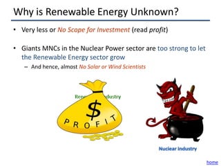 Why is Renewable Energy Unknown?
• Very less or No Scope for Investment (read profit)

• Giants MNCs in the Nuclear Power sector are too strong to let
  the Renewable Energy sector grow
   – And hence, almost No Solar or Wind Scientists




                                                                  home
 