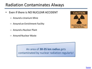 Radiation Contaminates Always
• Even if there is NO NUCLEAR ACCIDENT
   – Around a Uranium Mine

   – Around an Enrichment Facility

   – Around a Nuclear Plant

   – Around Nuclear Waste




               An area of 30-35 km radius gets
          contaminated by nuclear radiation regularly!



                                                         home
 