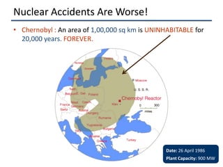 Nuclear Accidents Are Worse!
• Chernobyl : An area of 1,00,000 sq km is UNINHABITABLE for
  20,000 years. FOREVER.




                                                Date: 26 April 1986
                                                Plant Capacity: 900 MW
 