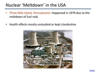 Nuclear ‘Meltdown’ in the USA
• Three Mile Island, Pennsylvania: Happened in 1979 due to the
  meltdown of fuel rods

• Health effects mostly unstudied or kept clandestine




                                                                 home
 