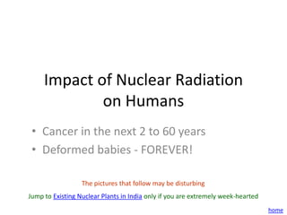 Impact of Nuclear Radiation
             on Humans
 • Cancer in the next 2 to 60 years
 • Deformed babies - FOREVER!

                  The pictures that follow may be disturbing
Jump to Existing Nuclear Plants in India only if you are extremely week-hearted
                                                                                  home
 