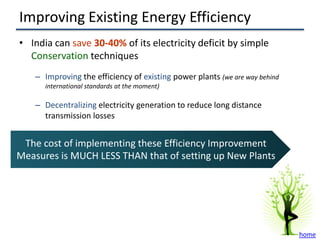 Improving Existing Energy Efficiency
• India can save 30-40% of its electricity deficit by simple
  Conservation techniques
    – Improving the efficiency of existing power plants (we are way behind
      international standards at the moment)

    – Decentralizing electricity generation to reduce long distance
      transmission losses


 The cost of implementing these Efficiency Improvement
Measures is MUCH LESS THAN that of setting up New Plants




                                                                             home
 