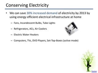 Conserving Electricity
• We can save 30% increased demand of electricity by 2013 by
  using energy efficient electrical infrastructure at home
   – Fans, Incandescent Bulbs, Tube Lights

   – Refrigerators, ACs, Air Coolers

   – Electric Water Heaters

   – Computers, TVs, DVD Players, Set-Top-Boxes (active mode)




                                                                home
 
