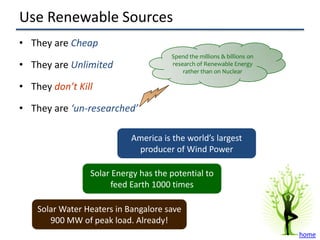 Use Renewable Sources
• They are Cheap
                                      Spend the millions & billions on
• They are Unlimited                  research of Renewable Energy
                                          rather than on Nuclear

• They don’t Kill

• They are ‘un-researched’

                            America is the world’s largest
                             producer of Wind Power

                 Solar Energy has the potential to
                       feed Earth 1000 times

    Solar Water Heaters in Bangalore save
       900 MW of peak load. Already!
                                                                         home
 