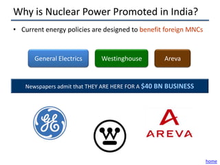 Why is Nuclear Power Promoted in India?
• Current energy policies are designed to benefit foreign MNCs


      General Electrics     Westinghouse          Areva


   Newspapers admit that THEY ARE HERE FOR A $40 BN BUSINESS




                                                                 home
 