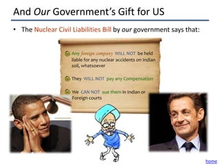 And Our Government’s Gift for US
• The Nuclear Civil Liabilities Bill by our government says that:


                    Any foreign company WILL NOT be held
                    liable for any nuclear accidents on Indian
                    soil, whatsoever

                    They WILL NOT pay any Compensation

                    We CAN NOT sue them in Indian or
                    Foreign courts




                                                                    home
 
