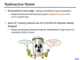 Radioactive Waste
• Generated at each stage - Mining, Enrichment, Power Generation
   – Waste from Enrichment has been used in Depleted Uranium (DU)
     bombs used in Iraq

• Even 21st century science has NO ANSWER for Nuclear Waste
  Disposal
   – Waste contaminates (beyond scope for inhabitation) a huge area in its
     vicinity for 1000’s of years


                                              What about the
                 Is it Safe?
                                              Environment &
                                                 People?




                                                                             home
 