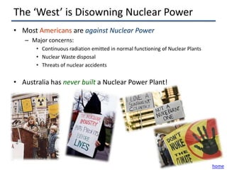 The ‘West’ is Disowning Nuclear Power
• Most Americans are against Nuclear Power
   – Major concerns:
       • Continuous radiation emitted in normal functioning of Nuclear Plants
       • Nuclear Waste disposal
       • Threats of nuclear accidents


• Australia has never built a Nuclear Power Plant!




                                                                                home
 