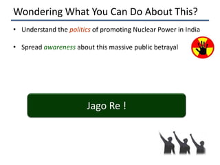 Wondering What You Can Do About This?
• Understand the politics of promoting Nuclear Power in India

• Spread awareness about this massive public betrayal




                        Jago Re !
 