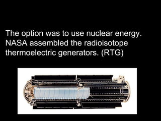 The option was to use nuclear energy. NASA assembled the radioisotope thermoelectric generators. (RTG) 