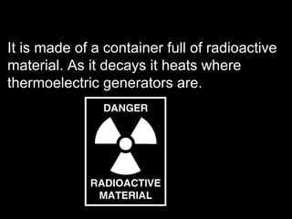 It is made of a container full of radioactive material. As it decays it heats where thermoelectric generators are.  