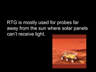 RTG is mostly used for probes far away from the sun where solar panels can’t receive light. 
