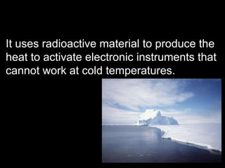 It uses radioactive material to produce the heat to activate electronic instruments that cannot work at cold temperatures. 