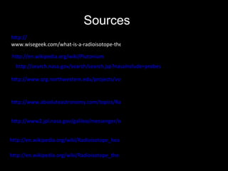 http://www.absoluteastronomy.com/topics/Radioisotope_thermoelectric_generator   http://en.wikipedia.org/wiki/Plutonium   http:// www.wisegeek.com/what-is-a-radioisotope-thermoelectric-generator.htm   http://www.qrg.northwestern.edu/projects/vss/docs/Power/1-what-are-rtgs.html   Sources http://www2.jpl.nasa.gov/galileo/messenger/oldmess/RTG.html http://search.nasa.gov/search/search.jsp?nasaInclude=probes   http://en.wikipedia.org/wiki/Radioisotope_heater_unit   http://en.wikipedia.org/wiki/Radioisotope_thermoelectric_generator#Safety   
