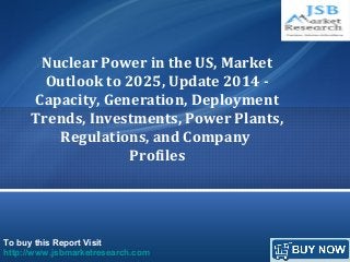To buy this Report Visit
http://www.jsbmarketresearch.com
Nuclear Power in the US, Market
Outlook to 2025, Update 2014 -
Capacity, Generation, Deployment
Trends, Investments, Power Plants,
Regulations, and Company
Profiles
 