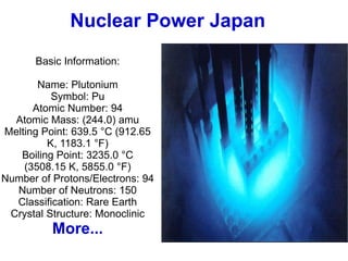Nuclear Power Japan Basic Information: Name: Plutonium Symbol: Pu Atomic Number: 94 Atomic Mass: (244.0) amu Melting Point: 639.5 °C (912.65 K, 1183.1 °F) Boiling Point: 3235.0 °C (3508.15 K, 5855.0 °F) Number of Protons/Electrons: 94 Number of Neutrons: 150 Classification: Rare Earth Crystal Structure: Monoclinic More... 