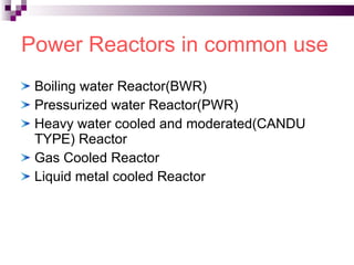 Power Reactors in common use Boiling water Reactor(BWR) Pressurized water Reactor(PWR) Heavy water cooled and moderated(CANDU TYPE) Reactor Gas Cooled Reactor Liquid metal cooled Reactor 