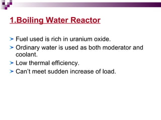 1.Boiling Water Reactor Fuel used is rich in uranium oxide. Ordinary water is used as both moderator and coolant. Low thermal efficiency. Can’t meet sudden increase of load. 