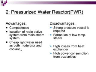 2: Pressurized Water Reactor(PWR) Advantages: Compactness Isolation of radio active system from main steam system Cheap light water used as both moderator and coolant   Disadvantages: Strong pressure vessel is required Formation of low temp. steam High losses from heat exchanger High power consumption from auxilarities 