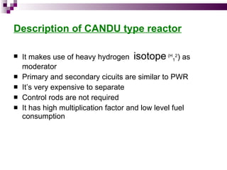 Description of CANDU type reactor It makes use of heavy hydrogen  isotope   (H 1 2 ) as moderator Primary and secondary cicuits are similar to PWR It’s very expensive to separate Control rods are not required It has high multiplication factor and low level fuel consumption 
