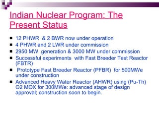 Indian Nuclear Program: The Present Status 12 PHWR  & 2 BWR now under operation 4 PHWR and 2 LWR under commission 2950 MW  generation & 3000 MW under commission Successful experiments  with Fast Breeder Test Reactor (FBTR) Prototype Fast Breeder Reactor (PFBR)  for 500MWe  under construction Advanced Heavy Water Reactor (AHWR) using (Pu-Th) O2 MOX for 300MWe: advanced stage of design approval; construction soon to begin.  