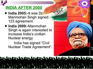 INDIA AFTER 2000 India 2005:- It was Dr. Manmohan Singh signed 123 agreement. India 2009:- Manmohan Singh is again interested to increase India’s civilian Nuclear energy India has signed “Civil Nuclear Trade Agreement”. 
