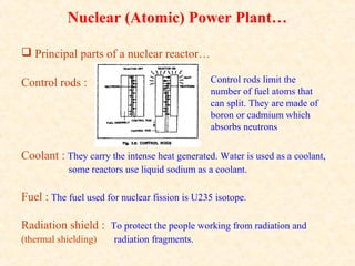 Nuclear (Atomic) Power Plant…
 Principal parts of a nuclear reactor…
Control rods :
Coolant : They carry the intense heat generated. Water is used as a coolant,
some reactors use liquid sodium as a coolant.
Fuel : The fuel used for nuclear fission is U235 isotope.
Radiation shield : To protect the people working from radiation and
(thermal shielding) radiation fragments.
Control rods limit the
number of fuel atoms that
can split. They are made of
boron or cadmium which
absorbs neutrons
 