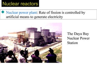 Nuclear reactorsNuclear reactors
 Nuclear power plant: Rate of fission is controlled by
artificial means to generate electricity
The Daya Bay
Nuclear Power
Station
 