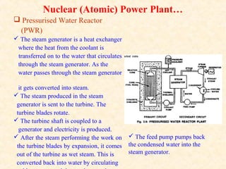 Nuclear (Atomic) Power Plant…
 Pressurised Water Reactor
(PWR)
 The steam generator is a heat exchanger
where the heat from the coolant is
transferred on to the water that circulates
through the steam generator. As the
water passes through the steam generator
it gets converted into steam.
 The steam produced in the steam
generator is sent to the turbine. The
turbine blades rotate.
 The turbine shaft is coupled to a
generator and electricity is produced.
 After the steam performing the work on
the turbine blades by expansion, it comes
out of the turbine as wet steam. This is
converted back into water by circulating
 The feed pump pumps back
the condensed water into the
steam generator.
 
