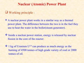Nuclear (Atomic) Power Plant
 Working principle :
 A nuclear power plant works in a similar way as a thermal
power plant. The difference between the two is in the fuel they
use to heat the water in the boiler(steam generator).
 Inside a nuclear power station, energy is released by nuclear
fission in the core of the reactor.
 1 kg of Uranium U235
can produce as much energy as the
burning of 4500 tonnes of high grade variety of coal or 2000
tonnes of oil.
 