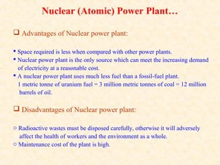 Nuclear (Atomic) Power Plant…
 Advantages of Nuclear power plant:
 Space required is less when compared with other power plants.
 Nuclear power plant is the only source which can meet the increasing demand
of electricity at a reasonable cost.
 A nuclear power plant uses much less fuel than a fossil-fuel plant.
1 metric tonne of uranium fuel = 3 million metric tonnes of coal = 12 million
barrels of oil.
 Disadvantages of Nuclear power plant:
o Radioactive wastes must be disposed carefully, otherwise it will adversely
affect the health of workers and the environment as a whole.
o Maintenance cost of the plant is high.
 