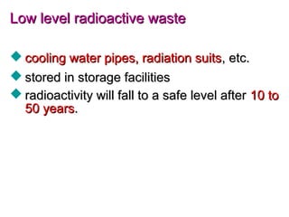 Low level radioactive wasteLow level radioactive waste
 cooling water pipes, radiation suitscooling water pipes, radiation suits, etc., etc.
 stored in storage facilitiesstored in storage facilities
 radioactivity will fall to a safe level afterradioactivity will fall to a safe level after 10 to10 to
50 years50 years..
 