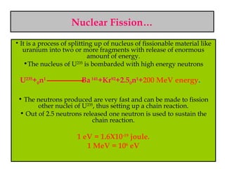 Nuclear Fission…
• It is a process of splitting up of nucleus of fissionable material like
uranium into two or more fragments with release of enormous
amount of energy.
•The nucleus of U235
is bombarded with high energy neutrons
U235
+0n1
Ba141
+Kr92
+2.50n1
+200 MeV energy.
• The neutrons produced are very fast and can be made to fission
other nuclei of U235
, thus setting up a chain reaction.
• Out of 2.5 neutrons released one neutron is used to sustain the
chain reaction.
1 eV = 1.6X10-19
joule.
1 MeV = 106
eV
 