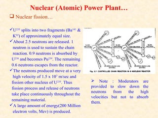 Nuclear (Atomic) Power Plant…
 Nuclear fission…
U235
splits into two fragments (Ba141
&
K92
) of approximately equal size.
About 2.5 neutrons are released. 1
neutron is used to sustain the chain
reaction. 0.9 neutrons is absorbed by
U238
and becomes Pu239
. The remaining
0.6 neutrons escapes from the reactor.
The neutrons produced move at a very
high velocity of 1.5 x 107
m/sec and
fission other nucleus of U235
. Thus
fission process and release of neutrons
take place continuously throughout the
remaining material.
A large amount of energy(200 Million
electron volts, Mev) is produced.
 Note : Moderators are
provided to slow down the
neutrons from the high
velocities but not to absorb
them.
 