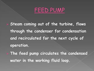    Steam coming out of the turbine, flows
    through the condenser for condensation
    and recirculated for the next cycle of
    operation.

   The feed pump circulates the condensed
    water in the working fluid loop.
 