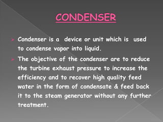    Condenser is a device or unit which is used
    to condense vapor into liquid.
   The objective of the condenser are to reduce
    the turbine exhaust pressure to increase the
    efficiency and to recover high quality feed
    water in the form of condensate & feed back
    it to the steam generator without any further
    treatment.
 
